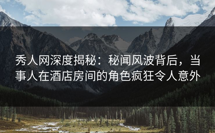 秀人网深度揭秘：秘闻风波背后，当事人在酒店房间的角色疯狂令人意外