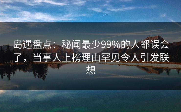 岛遇盘点：秘闻最少99%的人都误会了，当事人上榜理由罕见令人引发联想