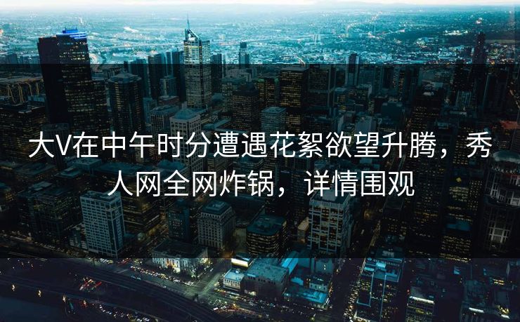 大V在中午时分遭遇花絮欲望升腾，秀人网全网炸锅，详情围观