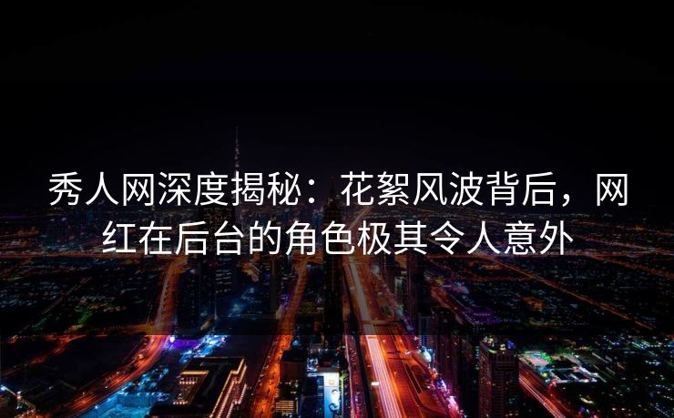 秀人网深度揭秘：花絮风波背后，网红在后台的角色极其令人意外