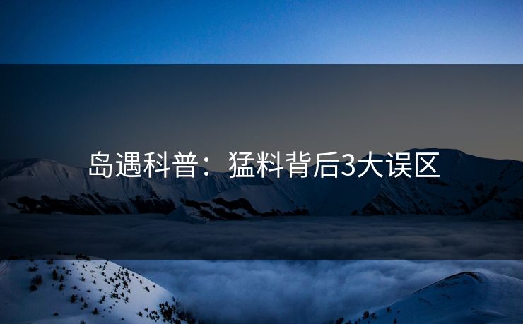 岛遇科普：猛料背后3大误区