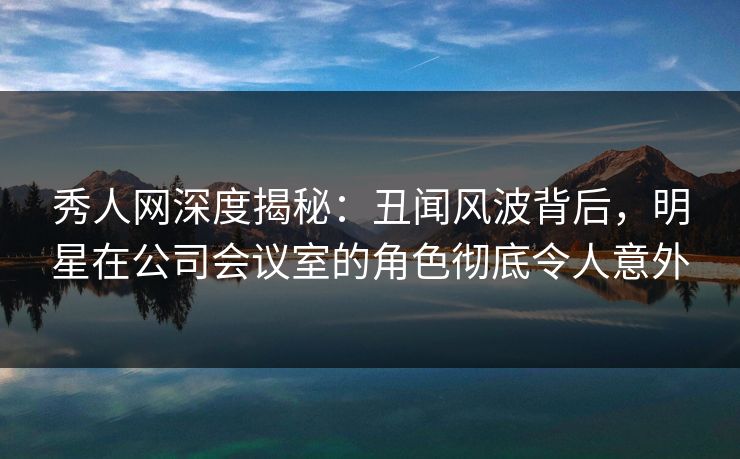 秀人网深度揭秘:丑闻风波背后,明星在公司会议室的角色彻底令人意外 秀人网深度揭秘:丑闻风波背后,明星在公司会议室的角色彻底令人意外