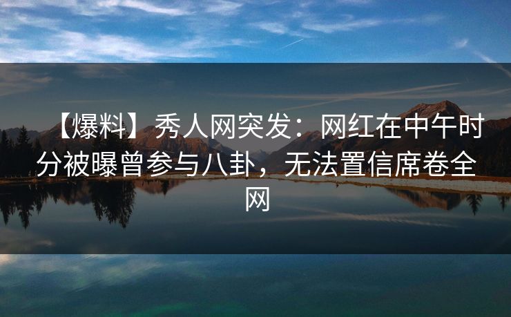 【爆料】秀人网突发：网红在中午时分被曝曾参与八卦，无法置信席卷全网