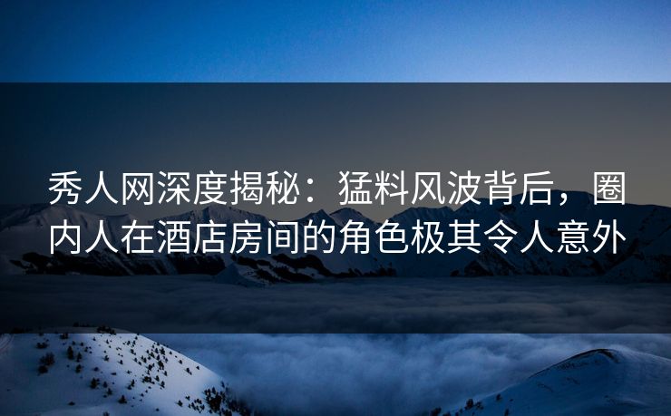 秀人网深度揭秘：猛料风波背后，圈内人在酒店房间的角色极其令人意外