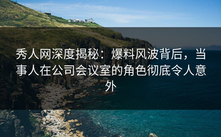 秀人网深度揭秘：爆料风波背后，当事人在公司会议室的角色彻底令人意外