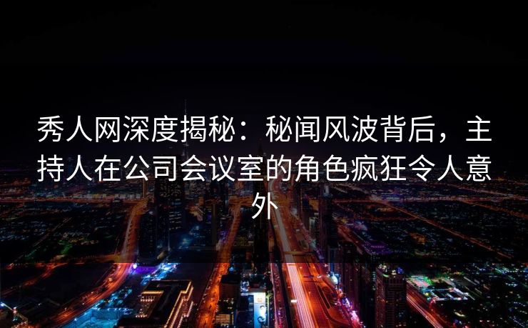 秀人网深度揭秘:秘闻风波背后,主持人在公司会议室的角色疯狂令人意外 秀人网深度揭秘:秘闻风波背后,主持人在公司会议室的角色疯狂令人意外