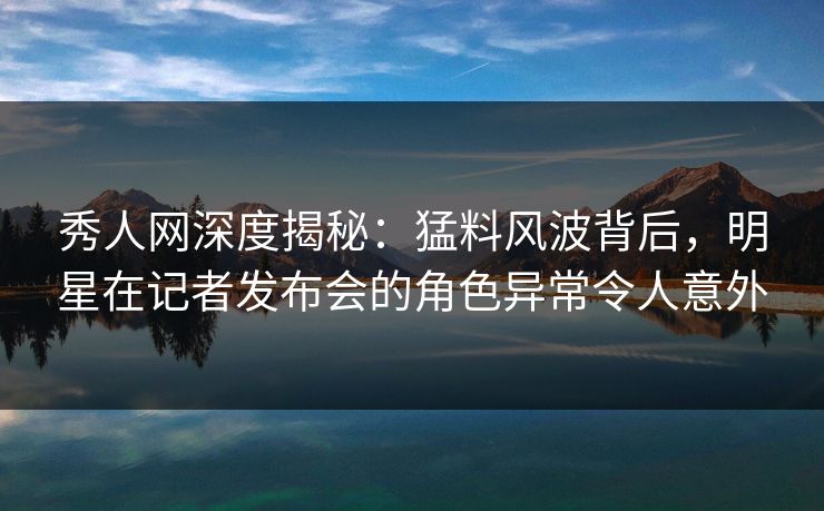 秀人网深度揭秘:猛料风波背后,明星在记者发布会的角色异常令人意外 秀人网深度揭秘:猛料风波背后,明星在记者发布会的角色异常令人意外