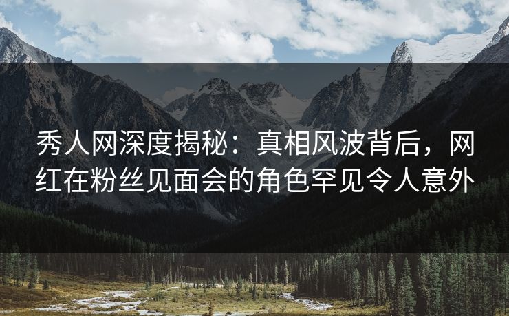 秀人网深度揭秘：真相风波背后，网红在粉丝见面会的角色罕见令人意外