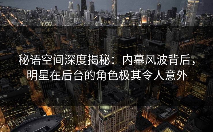 秘语空间深度揭秘：内幕风波背后，明星在后台的角色极其令人意外