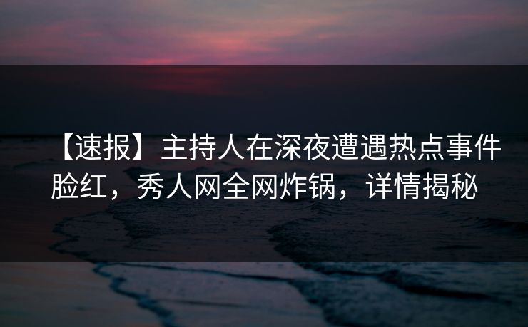 【速报】主持人在深夜遭遇热点事件脸红，秀人网全网炸锅，详情揭秘