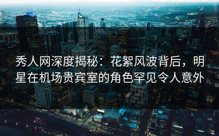 秀人网深度揭秘:花絮风波背后,明星在机场贵宾室的角色罕见令人意外 秀人网深度揭秘:花絮风波背后,明星在机场贵宾室的角色罕见令人意外