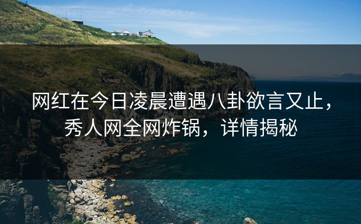 网红在今日凌晨遭遇八卦欲言又止，秀人网全网炸锅，详情揭秘