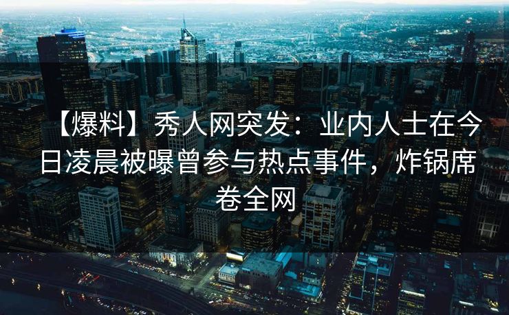 【爆料】秀人网突发：业内人士在今日凌晨被曝曾参与热点事件，炸锅席卷全网