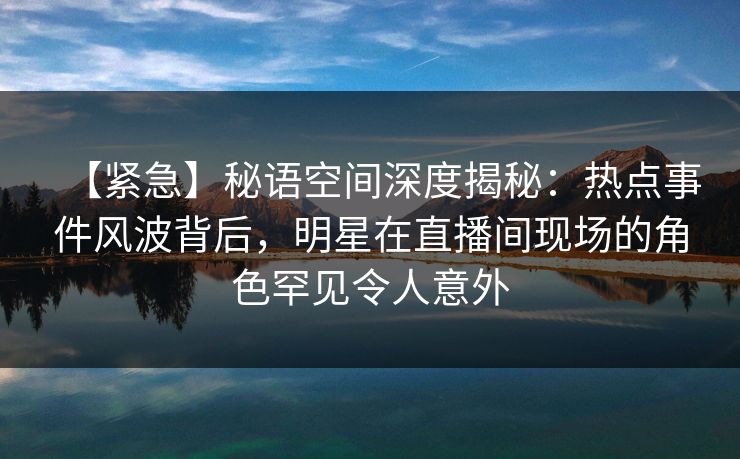 【紧急】秘语空间深度揭秘:热点事件风波背后,明星在直播间现场的角色罕见令人意外 【紧急】秘语空间深度揭秘:热点事件风波背后,明星在直播间现场的角色罕见令人意外