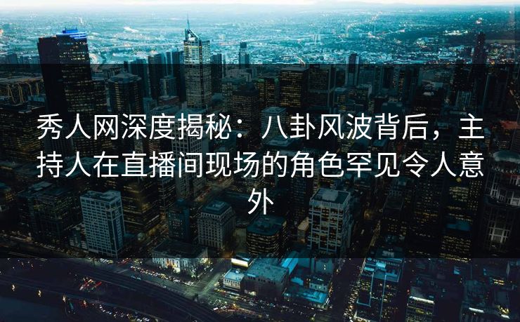 秀人网深度揭秘：八卦风波背后，主持人在直播间现场的角色罕见令人意外