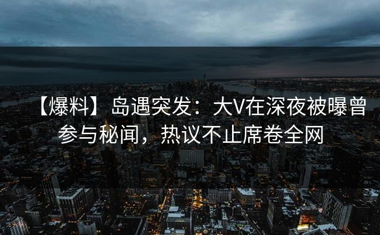 【爆料】岛遇突发：大V在深夜被曝曾参与秘闻，热议不止席卷全网