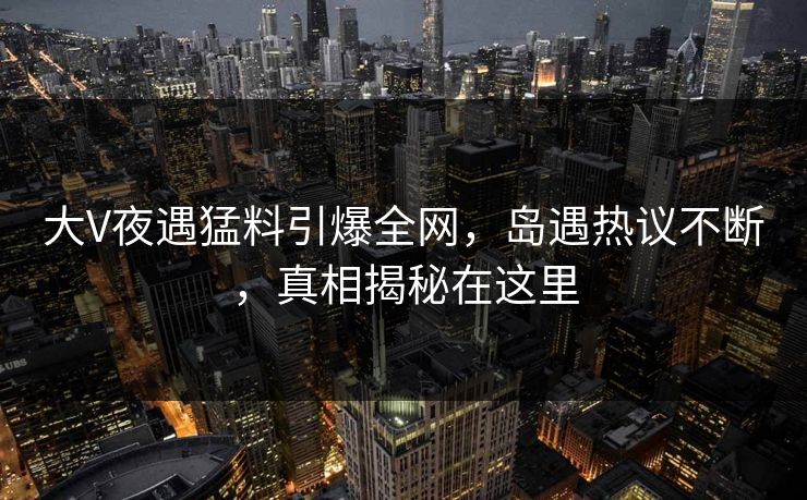 大V夜遇猛料引爆全网,岛遇热议不断,真相揭秘在这里 大V夜遇猛料引爆全网,岛遇热议不断,真相揭秘在这里