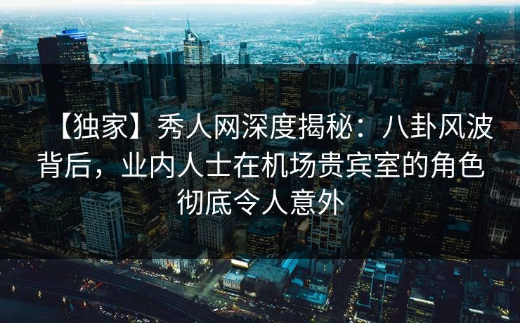 【独家】秀人网深度揭秘：八卦风波背后，业内人士在机场贵宾室的角色彻底令人意外