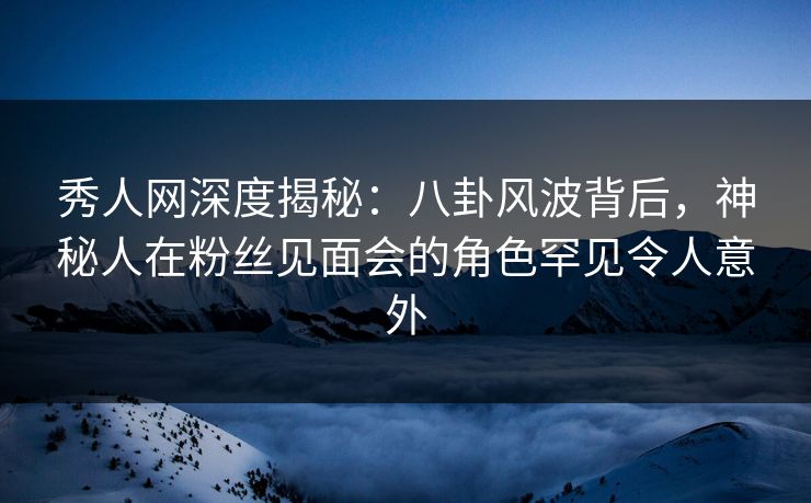 秀人网深度揭秘:八卦风波背后,神秘人在粉丝见面会的角色罕见令人意外 秀人网深度揭秘:八卦风波背后,神秘人在粉丝见面会的角色罕见令人意外