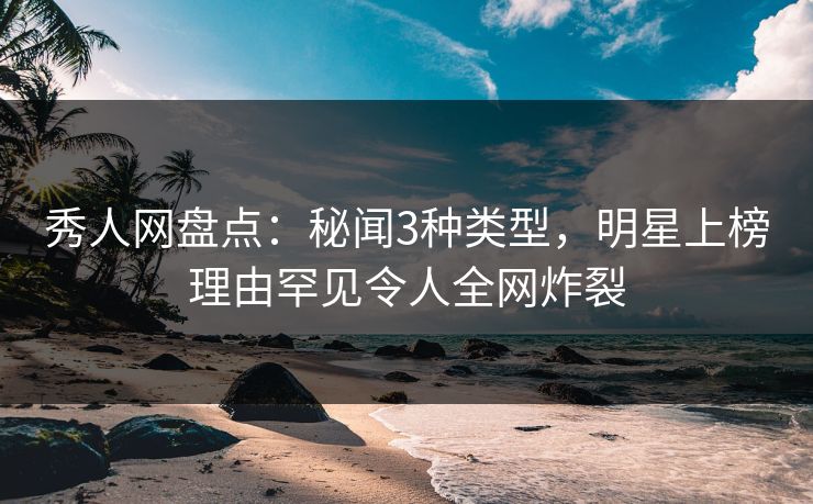 秀人网盘点：秘闻3种类型，明星上榜理由罕见令人全网炸裂
