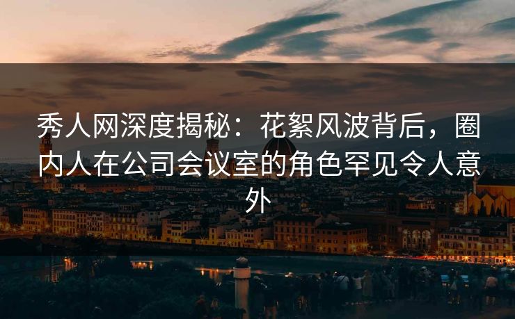 秀人网深度揭秘：花絮风波背后，圈内人在公司会议室的角色罕见令人意外