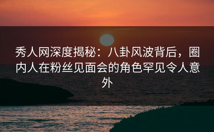 秀人网深度揭秘：八卦风波背后，圈内人在粉丝见面会的角色罕见令人意外