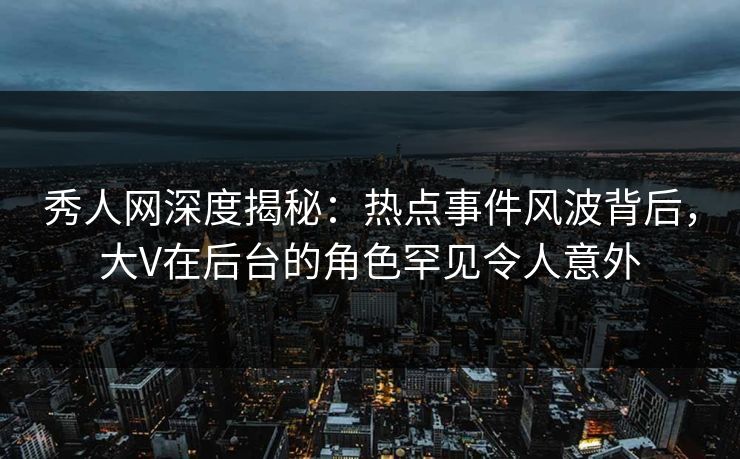 秀人网深度揭秘：热点事件风波背后，大V在后台的角色罕见令人意外
