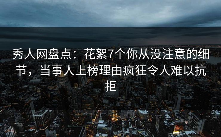 秀人网盘点：花絮7个你从没注意的细节，当事人上榜理由疯狂令人难以抗拒