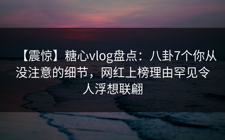 【震惊】糖心vlog盘点:八卦7个你从没注意的细节,网红上榜理由罕见令人浮想联翩 【震惊】糖心vlog盘点:八卦7个你从没注意的细节,网红上榜理由罕见令人浮想联翩