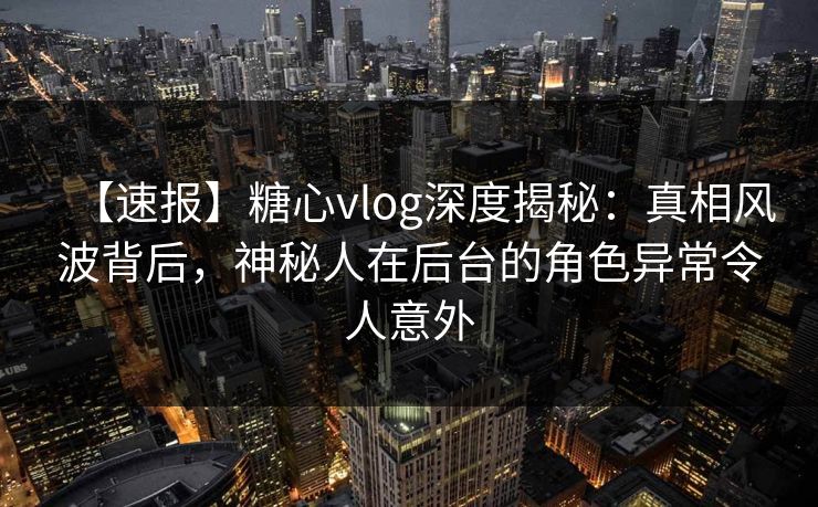 【速报】糖心vlog深度揭秘：真相风波背后，神秘人在后台的角色异常令人意外