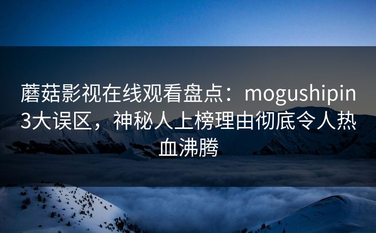 蘑菇影视在线观看盘点：mogushipin3大误区，神秘人上榜理由彻底令人热血沸腾