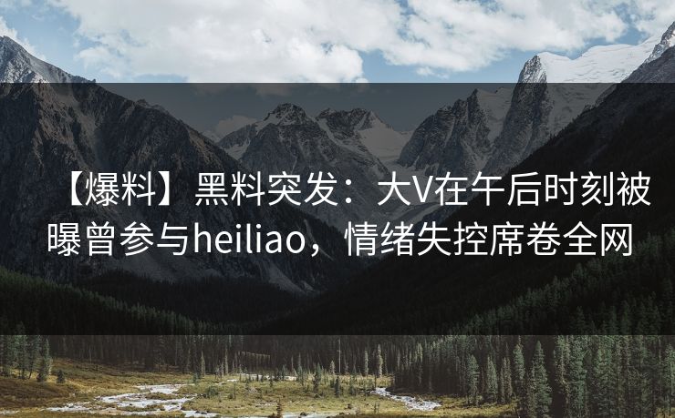 【爆料】黑料突发：大V在午后时刻被曝曾参与heiliao，情绪失控席卷全网