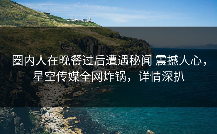 圈内人在晚餐过后遭遇秘闻 震撼人心,星空传媒全网炸锅,详情深扒 圈内人在晚餐过后遭遇秘闻 震撼人心,星空传媒全网炸锅,详情深扒