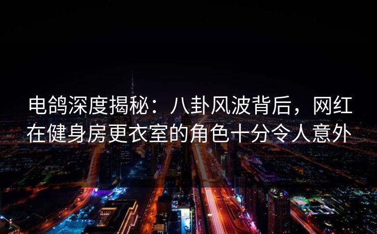 电鸽深度揭秘：八卦风波背后，网红在健身房更衣室的角色十分令人意外