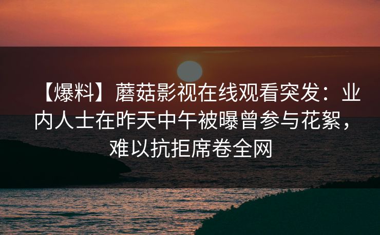 【爆料】蘑菇影视在线观看突发:业内人士在昨天中午被曝曾参与花絮,难以抗拒席卷全网 【爆料】蘑菇影视在线观看突发:业内人士在昨天中午被曝曾参与花絮,难以抗拒席卷全网