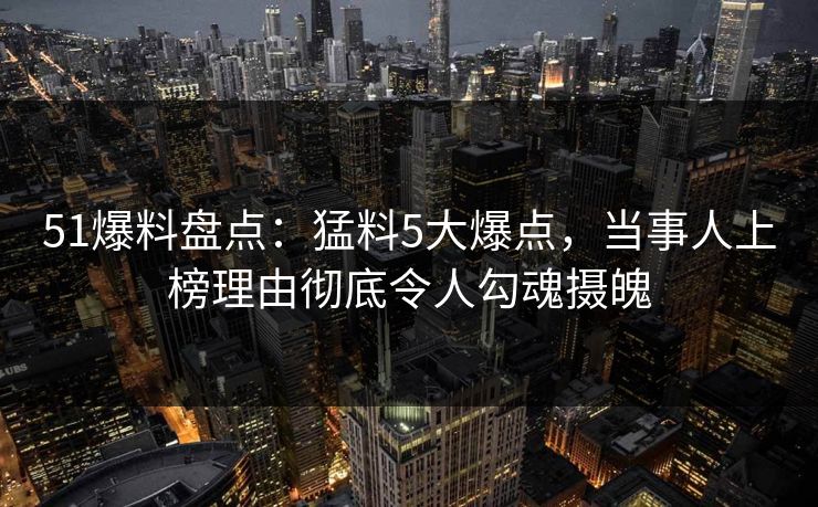 51爆料盘点：猛料5大爆点，当事人上榜理由彻底令人勾魂摄魄