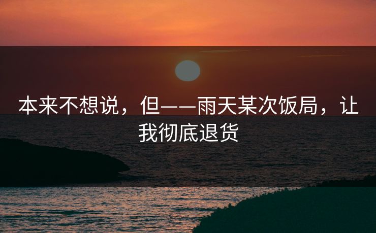 本来不想说,但——雨天某次饭局,让我彻底退货 本来不想说,但——雨天某次饭局,让我彻底退货