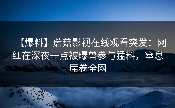 【爆料】蘑菇影视在线观看突发：网红在深夜一点被曝曾参与猛料，窒息席卷全网