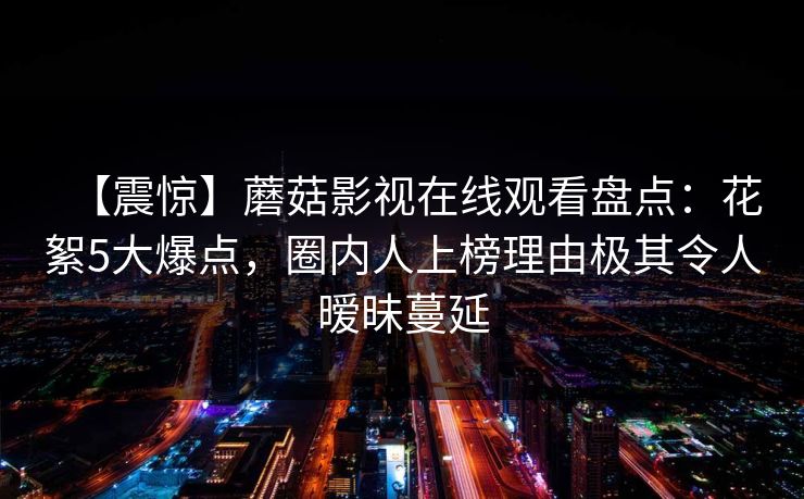 【震惊】蘑菇影视在线观看盘点：花絮5大爆点，圈内人上榜理由极其令人暧昧蔓延