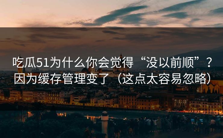 吃瓜51为什么你会觉得“没以前顺”？因为缓存管理变了（这点太容易忽略）