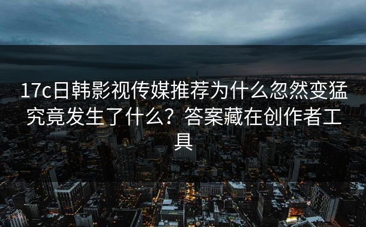 17c日韩影视传媒推荐为什么忽然变猛究竟发生了什么？答案藏在创作者工具