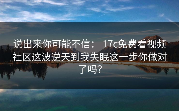 说出来你可能不信： 17c免费看视频社区这波逆天到我失眠这一步你做对了吗？