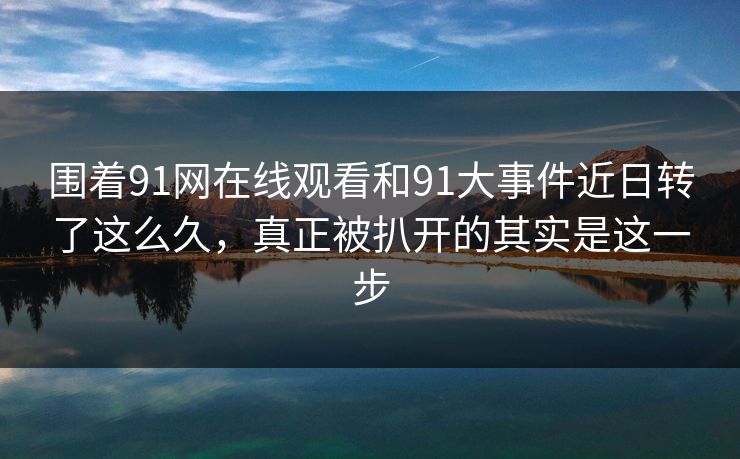围着91网在线观看和91大事件近日转了这么久，真正被扒开的其实是这一步