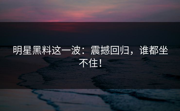 明星黑料这一波：震撼回归，谁都坐不住！