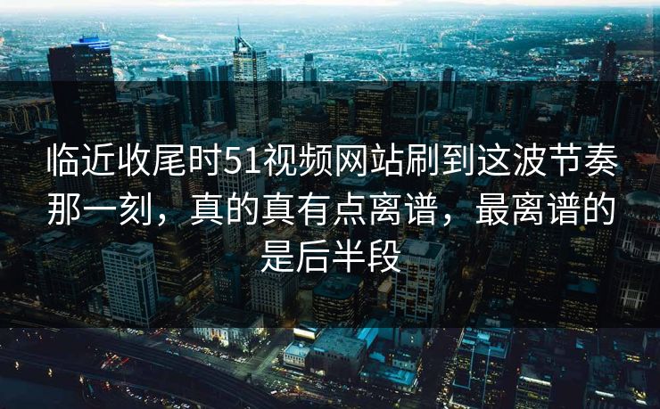临近收尾时51视频网站刷到这波节奏那一刻，真的真有点离谱，最离谱的是后半段