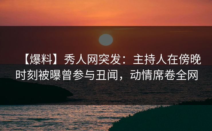 【爆料】秀人网突发：主持人在傍晚时刻被曝曾参与丑闻，动情席卷全网