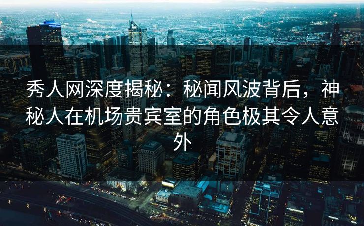 秀人网深度揭秘：秘闻风波背后，神秘人在机场贵宾室的角色极其令人意外