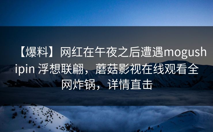 【爆料】网红在午夜之后遭遇mogushipin 浮想联翩，蘑菇影视在线观看全网炸锅，详情直击