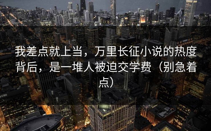 我差点就上当，万里长征小说的热度背后，是一堆人被迫交学费（别急着点）